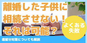 離婚した子供に相続させない！それは可能？